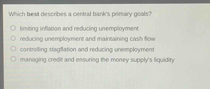which best describes a central banks primary goals? limiting inflation and reducing unemployment reducing unemployment and maintaining cash flow controlling stagflation and reducing unemployment managing credit and ensuring the money supplys liquidity