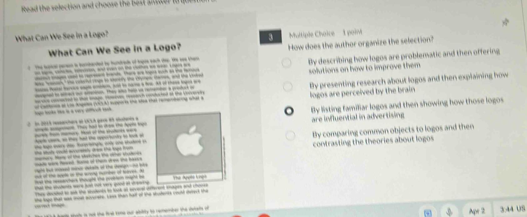 what can we see in a logo? what can we see in a logo? the typical person is bombarded by hundreds of logos each day. we see them on signs, vehicles, uniforms, and even on the clothes we wear. logos are distinct images used to represent brands. there are logos such as the famous nike “swoosh,” the colorful pepsi - to identify the three brands, and the linked - in “in” symbol. these logos evoke emotions, just to name a few. at times logos are designed to direct our attention. they also help us remember a product or service connected to that image. however, research conducted at the university of california at los angeles (ucla) supports the idea that remembering what a logo looks like is a very difficult task. in 2015 researchers at ucla asked students a simple assignment. they had the students draw the apple logo purely from memory. most of the students were apple users, so they had the opportunity to look at the logo every day. surprisingly, only one student in the study could accurately draw the logo from memory. many of the sketches the other students made were flawed. some of them drew the basics right but missed more details of the design - no bite out of the apple or the wrong number of leaves. at first the researchers thought the problem might be that the students were just not very good at drawing. they decided to ask the students to look at several different images and choose the logo that was most accurate. less than half of the students could detect the correct image. the apple study is not the first time our ability to remember the details of 3 multiple choice 1 point how does the author organize the selection? by describing how logos are problematic and then offering solutions on how to improve them by presenting research about logos and then explaining how logos are perceived by the brain by listing familiar logos and then showing how those logos are influential in advertising by comparing common objects to logos and then contrasting the theories about logos