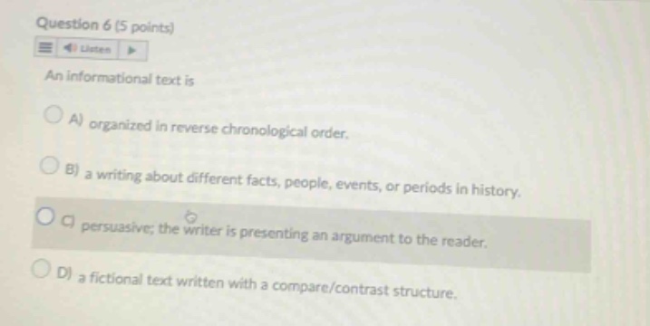 question 6 (5 points) an informational text is a) organized in reverse chronological order. b) a writing about different facts, people, events, or periods in history. c) persuasive; the writer is presenting an argument to the reader. d) a fictional text written with a compare/contrast structure.