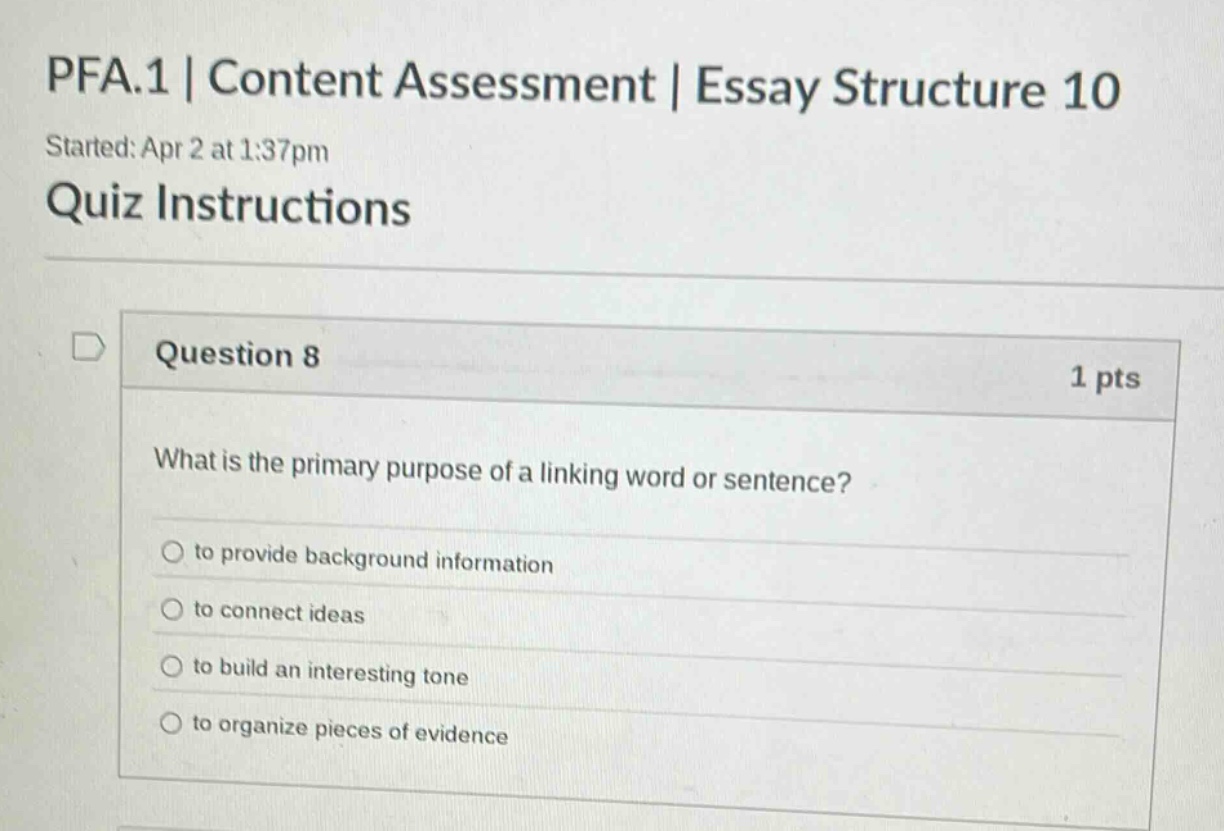 pfa.1 | content assessment | essay structure 10\nstarted: apr 2 at 1:37pm\nquiz instructions\nquestion 8\n1 pts\nwhat is the primary purpose of a linking word or sentence?\nto provide background information\nto connect ideas\nto build an interesting tone\nto organize pieces of evidence