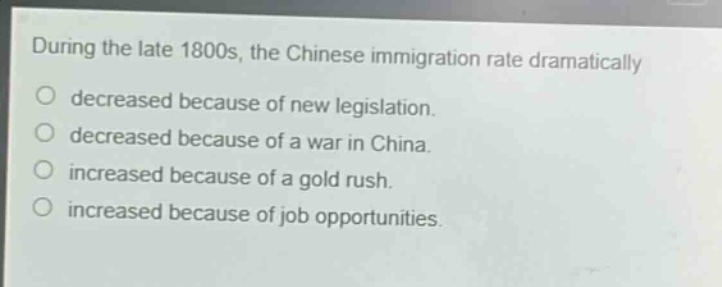 during the late 1800s, the chinese immigration rate dramatically\ndecreased because of new legislation.\ndecreased because of a war in china.\nincreased because of a gold rush.\nincreased because of job opportunities.