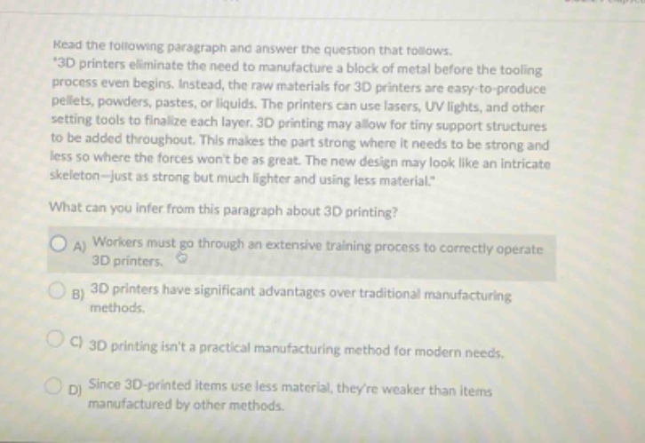 read the following paragraph and answer the question that follows. \3d printers eliminate the need to manufacture a block of metal before the tooling process even begins. instead, the raw materials for 3d printers are easy - to - produce pellets, powders, pastes, or liquids. the printers can use lasers, uv lights, and other setting tools to finalize each layer. 3d printing may allow for tiny support structures to be added throughout. this makes the part strong where it needs to be strong and less so where the forces wont be as great. the new design may look like an intricate skeleton - just as strong but much lighter and using less material.\ what can you infer from this paragraph about 3d printing? a) workers must go through an extensive training process to correctly operate 3d printers. b) 3d printers have significant advantages over traditional manufacturing methods. c) 3d printing isnt a practical manufacturing method for modern needs. d) since 3d - printed items use less material, theyre weaker than items manufactured by other methods.