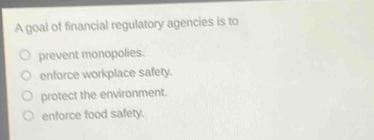 a goal of financial regulatory agencies is to\nprevent monopolies.\nenforce workplace safety.\nprotect the environment.\nenforce food safety.