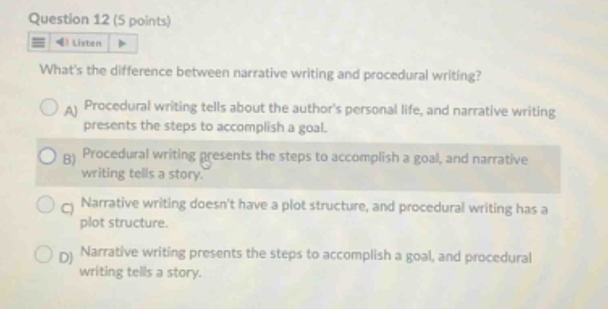 question 12 (5 points) listen whats the difference between narrative writing and procedural writing? a procedural writing tells about the authors personal life, and narrative writing presents the steps to accomplish a goal. b procedural writing presents the steps to accomplish a goal, and narrative writing tells a story. c narrative writing doesnt have a plot structure, and procedural writing has a plot structure. d narrative writing presents the steps to accomplish a goal, and procedural writing tells a story.