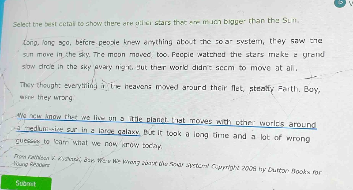 select the best detail to show there are other stars that are much bigger than the sun. long, long ago, before people knew anything about the solar system, they saw the sun move in the sky. the moon moved, too. people watched the stars make a grand slow circle in the sky every night. but their world didnt seem to move at all. they thought everything in the heavens moved around their flat, steady earth. boy, were they wrong! we now know that we live on a little planet that moves with other worlds around a medium - size sun in a large galaxy. but it took a long time and a lot of wrong guesses to learn what we now know today. from kathleen v. kudlinski, boy, were we wrong about the solar system! copyright 2008 by dutton books for young readers