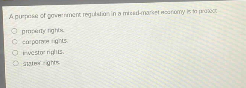 a purpose of government regulation in a mixed - market economy is to protect\nproperty rights.\ncorporate rights.\ninvestor rights.\nstates rights.