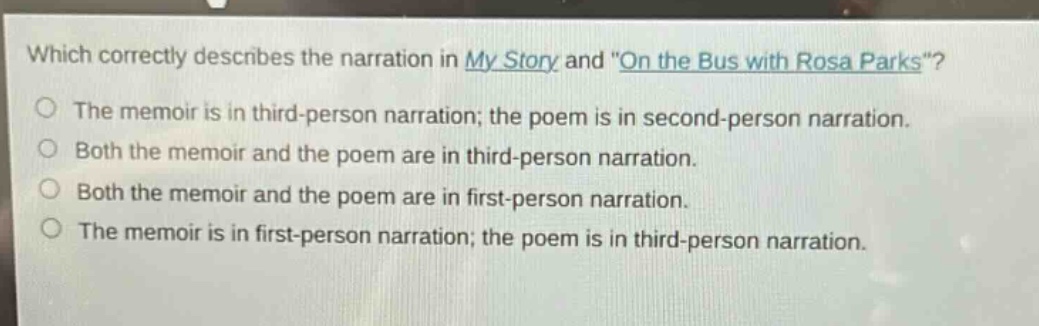 which correctly describes the narration in my story and \on the bus with rosa parks\? the memoir is in third - person narration; the poem is in second - person narration. both the memoir and the poem are in third - person narration. both the memoir and the poem are in first - person narration. the memoir is in first - person narration; the poem is in third - person narration.