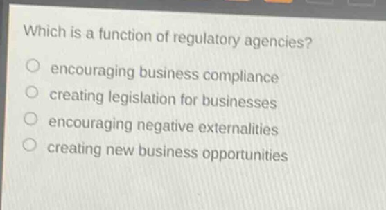 which is a function of regulatory agencies?\nencouraging business compliance\ncreating legislation for businesses\nencouraging negative externalities\ncreating new business opportunities