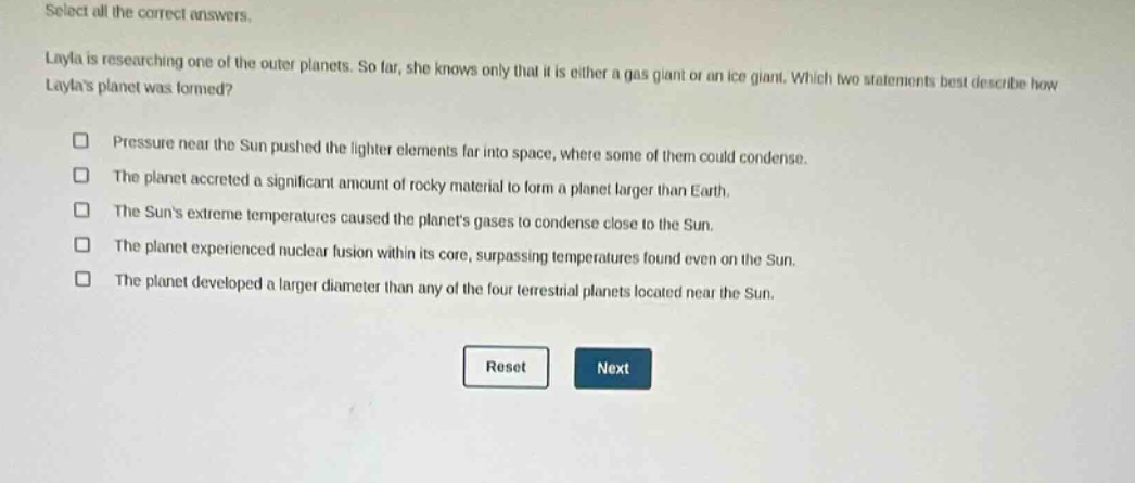 select all the correct answers. layla is researching one of the outer planets. so far, she knows only that it is either a gas giant or an ice giant. which two statements best describe how laylas planet was formed? pressure near the sun pushed the lighter elements far into space, where some of them could condense. the planet accreted a significant amount of rocky material to form a planet larger than earth. the suns extreme temperatures caused the planets gases to condense close to the sun. the planet experienced nuclear fusion within its core, surpassing temperatures found even on the sun. the planet developed a larger diameter than any of the four terrestrial planets located near the sun. reset next