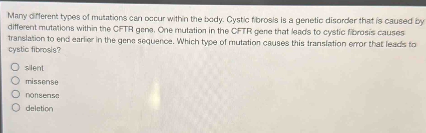 many different types of mutations can occur within the body. cystic fibrosis is a genetic disorder that is caused by different mutations within the cftr gene. one mutation in the cftr gene that leads to cystic fibrosis causes translation to end earlier in the gene sequence. which type of mutation causes this translation error that leads to cystic fibrosis?\no silent\no missense\no nonsense\no deletion
