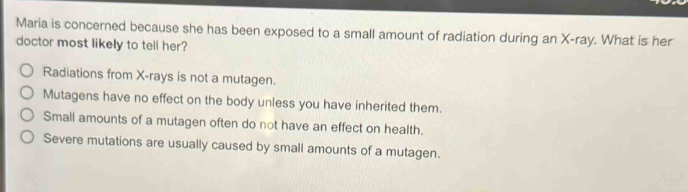 maria is concerned because she has been exposed to a small amount of radiation during an x - ray. what is her doctor most likely to tell her? radiations from x - rays is not a mutagen. mutagens have no effect on the body unless you have inherited them. small amounts of a mutagen often do not have an effect on health. severe mutations are usually caused by small amounts of a mutagen.