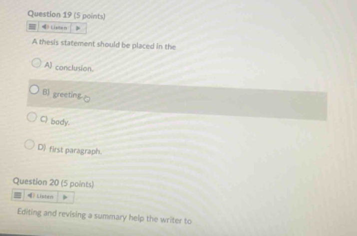 question 19 (5 points) a thesis statement should be placed in the a) conclusion. b) greeting. c) body. d) first paragraph. question 20 (5 points) editing and revising a summary help the writer to