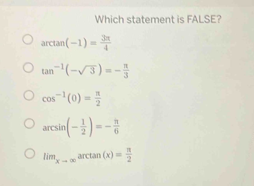 which statement is false?\narctan(-1)=\frac{3pi}{4}\ntan^{-1}(-sqrt{3})=-\frac{pi}{3}\ncos^{-1}(0)=\frac{pi}{2}\narcsin(-\frac{1}{2})=-\frac{pi}{6}\nlim_{x\rightarrowinfty}arctan(x)=\frac{pi}{2}
