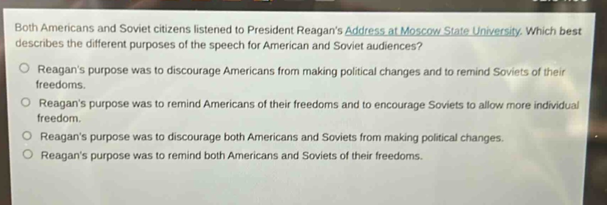 both americans and soviet citizens listened to president reagans address at moscow state university. which best describes the different purposes of the speech for american and soviet audiences? reagans purpose was to discourage americans from making political changes and to remind soviets of their freedoms. reagans purpose was to remind americans of their freedoms and to encourage soviets to allow more individual freedom. reagans purpose was to discourage both americans and soviets from making political changes. reagans purpose was to remind both americans and soviets of their freedoms.