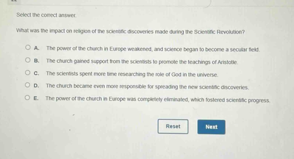 select the correct answer. what was the impact on religion of the scientific discoveries made during the scientific revolution? a. the power of the church in europe weakened, and science began to become a secular field. b. the church gained support from the scientists to promote the teachings of aristotle. c. the scientists spent more time researching the role of god in the universe. d. the church became even more responsible for spreading the new scientific discoveries. e. the power of the church in europe was completely eliminated, which fostered scientific progress.