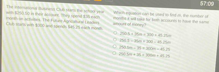 the international business club starts the school year with $250.50 in their account. they spend $35 each month on activities. the future agricultural leaders club starts with $300 and spends $45.25 each month. which equation can be used to find m, the number of months it will take for both accounts to have the same amount of money? 250.5 + 35m = 300 + 45.25m 250.5 - 35m = 300 - 45.25m 250.5m - 35 = 300m - 45.25 250.5m + 35 = 300m + 45.25