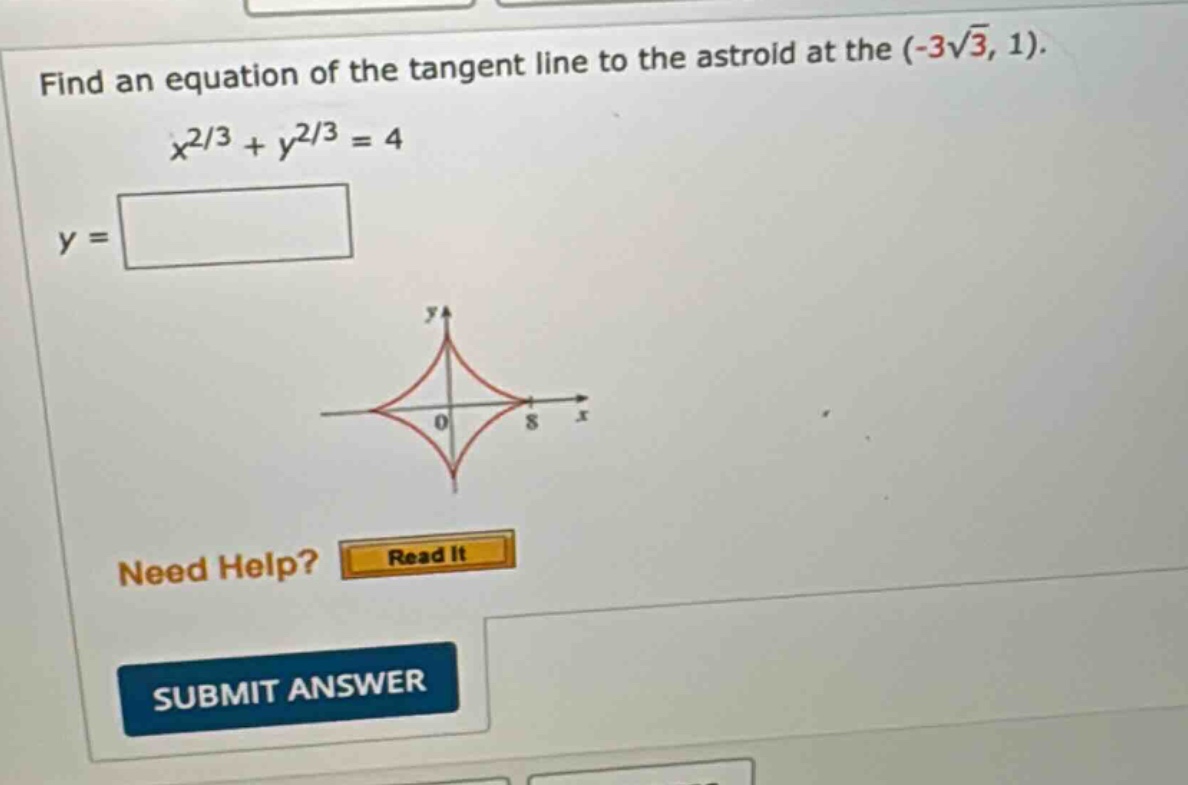 find an equation of the tangent line to the astroid at the (-3√3, 1). x^2/3 + y^2/3 = 4 y = need help? read it submit answer