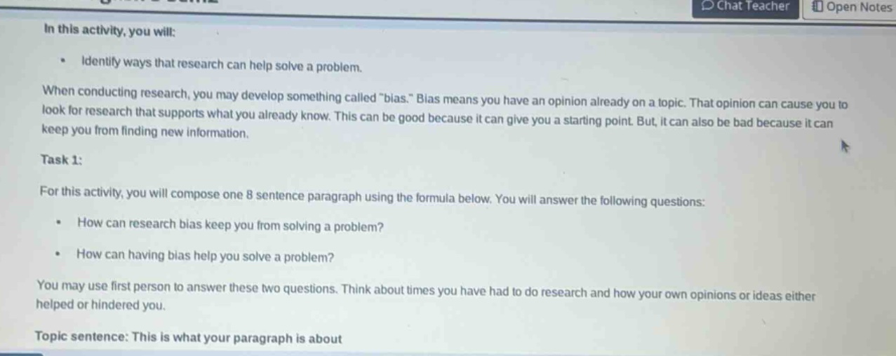 in this activity, you will: • identify ways that research can help solve a problem. when conducting research, you may develop something called \bias.\ bias means you have an opinion already on a topic. that opinion can cause you to look for research that supports what you already know. this can be good because it can give you a starting point. but, it can also be bad because it can keep you from finding new information. task 1: for this activity, you will compose one 8 - sentence paragraph using the formula below. you will answer the following questions: • how can research bias keep you from solving a problem? • how can having bias help you solve a problem? you may use first person to answer these two questions. think about times you have had to do research and how your own opinions or ideas either helped or hindered you. topic sentence: this is what your paragraph is about