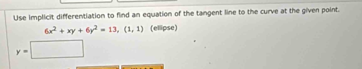 use implicit differentiation to find an equation of the tangent line to the curve at the given point. 6x² + xy + 6y² = 13, (1, 1) (ellipse) y =