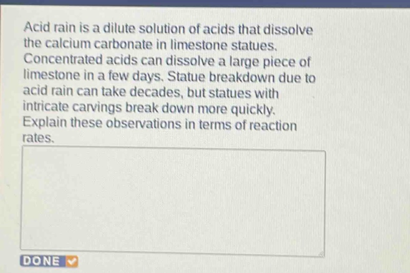 acid rain is a dilute solution of acids that dissolve the calcium carbonate in limestone statues. concentrated acids can dissolve a large piece of limestone in a few days. statue breakdown due to acid rain can take decades, but statues with intricate carvings break down more quickly. explain these observations in terms of reaction rates.