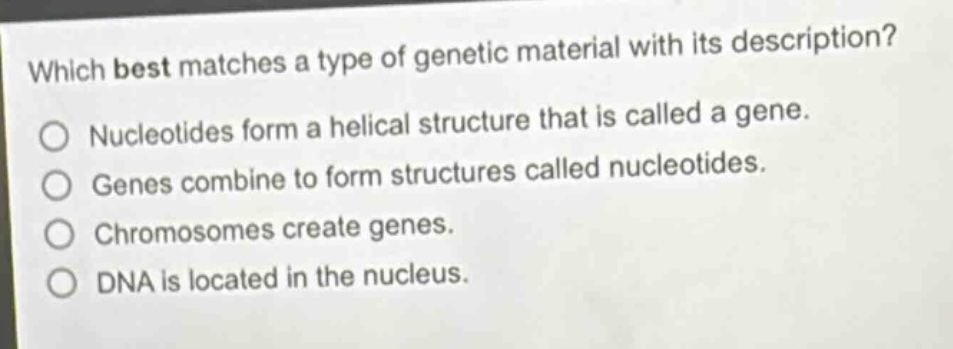 which best matches a type of genetic material with its description? nucleotides form a helical structure that is called a gene. genes combine to form structures called nucleotides. chromosomes create genes. dna is located in the nucleus.