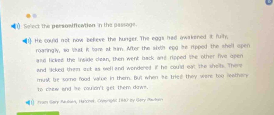 select the personification in the passage. he could not now believe the hunger. the eggs had awakened it fully, roaringly, so that it tore at him. after the sixth egg he ripped the shell open and licked the inside clean, then went back and ripped the other five open and licked them out as well and wondered if he could eat the shells. there must be some food value in them. but when he tried they were too leathery to chew and he couldnt get them down. from gary paulsen, hatchet. copyright 1987 by gary paulsen