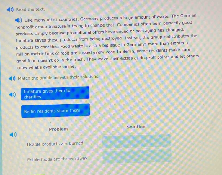 read the text. like many other countries, germany produces a huge amount of waste. the german nonprofit group innatura is trying to change that. companies often burn perfectly good products simply because promotional offers have ended or packaging has changed. innatura saves these products from being destroyed. instead, the group redistributes the products to charities. food waste is also a big issue in germany: more than eighteen million metric tons of food are tossed every year. in berlin, some residents make sure good food doesnt go in the trash. they leave their extras at drop - off points and let others know whats available online. match the problems with their solutions. innatura gives them to charities. berlin residents share them. problem solution usable products are burned. edible foods are thrown away.