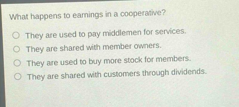 what happens to earnings in a cooperative? they are used to pay middlemen for services. they are shared with member owners. they are used to buy more stock for members. they are shared with customers through dividends.