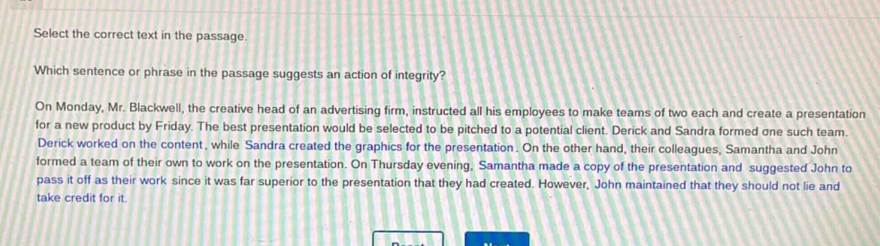 select the correct text in the passage. which sentence or phrase in the passage suggests an action of integrity? on monday, mr. blackwell, the creative head of an advertising firm, instructed all his employees to make teams of two each and create a presentation for a new product by friday. the best presentation would be selected to be pitched to a potential client. derick and sandra formed one such team. derick worked on the content, while sandra created the graphics for the presentation. on the other hand, their colleagues, samantha and john formed a team of their own to work on the presentation. on thursday evening, samantha made a copy of the presentation and suggested john to pass it off as their work since it was far superior to the presentation that they had created. however, john maintained that they should not lie and take credit for it.
