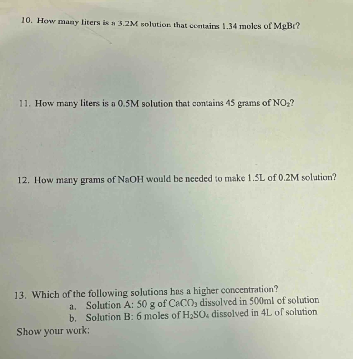 10. how many liters is a 3.2m solution that contains 1.34 moles of mgbr? 11. how many liters is a 0.5m solution that contains 45 grams of no2? 12. how many grams of naoh would be needed to make 1.5l of 0.2m solution? 13. which of the following solutions has a higher concentration? a. solution a: 50 g of caco3 dissolved in 500ml of solution b. solution b: 6 moles of h2so4 dissolved in 4l of solution show your work: