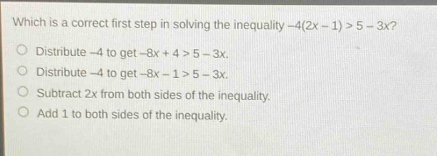which is a correct first step in solving the inequality -4(2x - 1) > 5 - 3x?\ndistribute -4 to get -8x + 4 > 5 - 3x.\ndistribute -4 to get -8x - 1 > 5 - 3x.\nsubtract 2x from both sides of the inequality.\nadd 1 to both sides of the inequality.