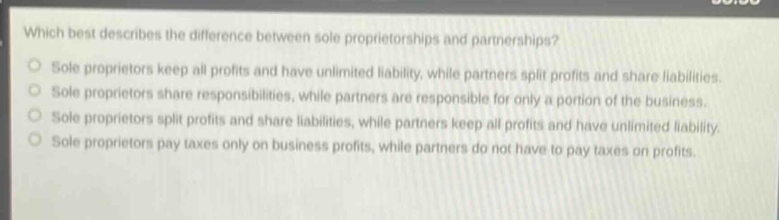 which best describes the difference between sole proprietorships and partnerships?\nsole proprietors keep all profits and have unlimited liability, while partners split profits and share liabilities.\nsole proprietors share responsibilities, while partners are responsible for only a portion of the business.\nsole proprietors split profits and share liabilities, while partners keep all profits and have unlimited liability.\nsole proprietors pay taxes only on business profits, while partners do not have to pay taxes on profits.