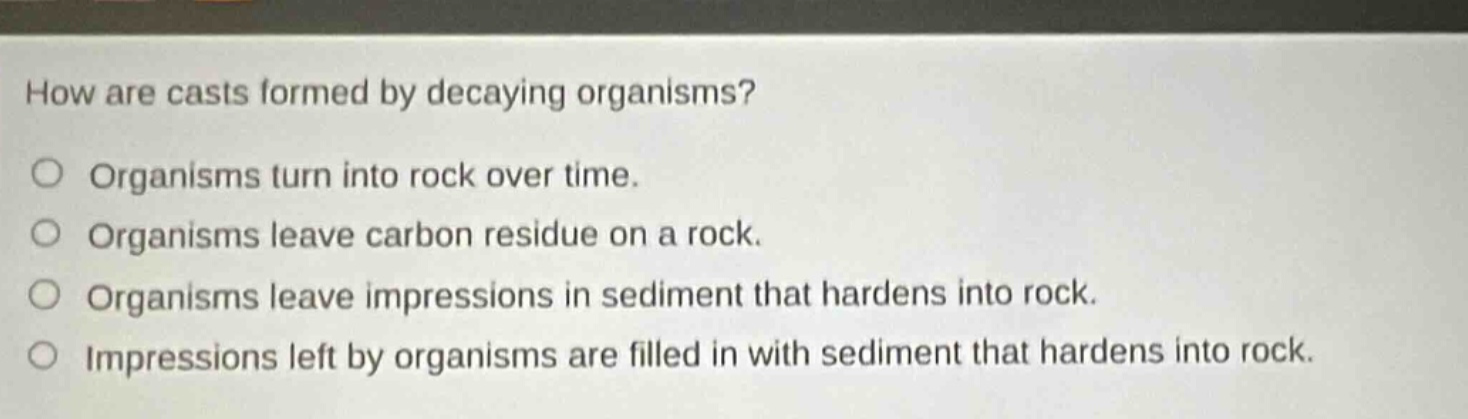 how are casts formed by decaying organisms? organisms turn into rock over time. organisms leave carbon residue on a rock. organisms leave impressions in sediment that hardens into rock. impressions left by organisms are filled in with sediment that hardens into rock.