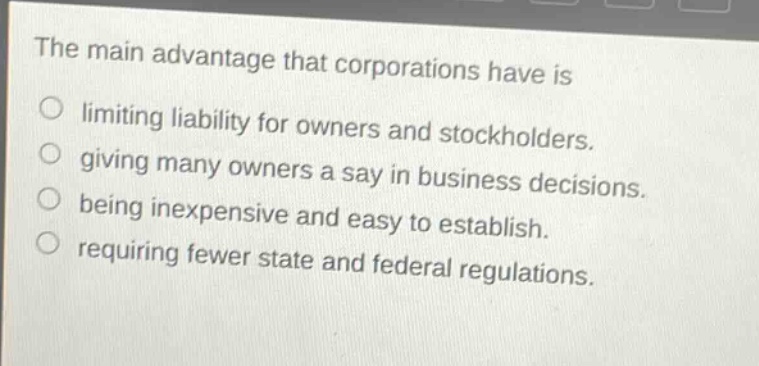 the main advantage that corporations have is limiting liability for owners and stockholders. giving many owners a say in business decisions. being inexpensive and easy to establish. requiring fewer state and federal regulations.