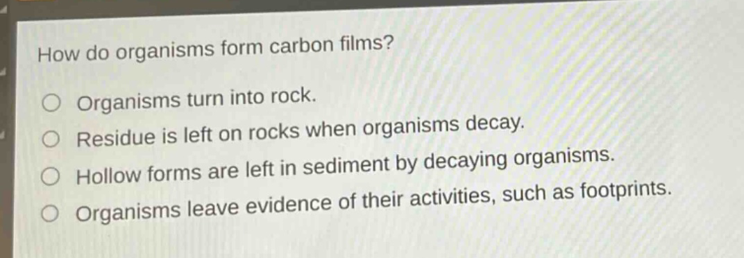 how do organisms form carbon films? organisms turn into rock. residue is left on rocks when organisms decay. hollow forms are left in sediment by decaying organisms. organisms leave evidence of their activities, such as footprints.