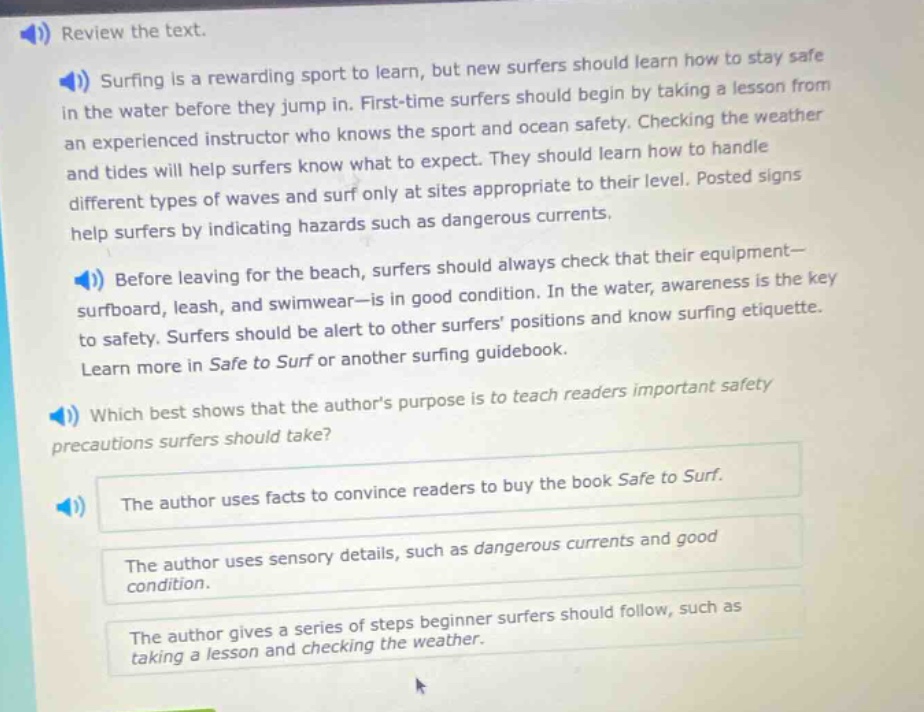 review the text. surfing is a rewarding sport to learn, but new surfers should learn how to stay safe in the water before they jump in. first - time surfers should begin by taking a lesson from an experienced instructor who knows the sport and ocean safety. checking the weather and tides will help surfers know what to expect. they should learn how to handle different types of waves and surf only at sites appropriate to their level. posted signs help surfers by indicating hazards such as dangerous currents. before leaving for the beach, surfers should always check that their equipment - surfboard, leash, and swimwear - is in good condition. in the water, awareness is the key to safety. surfers should be alert to other surfers positions and know surfing etiquette. learn more in safe to surf or another surfing guidebook. which best shows that the authors purpose is to teach readers important safety precautions surfers should take? the author uses facts to convince readers to buy the book safe to surf. the author uses sensory details, such as dangerous currents and good condition. the author gives a series of steps beginner surfers should follow, such as taking a lesson and checking the weather.