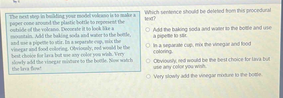 the next step in building your model volcano is to make a paper cone around the plastic bottle to represent the outside of the volcano. decorate it to look like a mountain. add the baking soda and water to the bottle, and use a pipette to stir. in a separate cup, mix the vinegar and food coloring. obviously, red would be the best choice for lava but use any color you wish. very slowly add the vinegar mixture to the bottle. now watch the lava flow! which sentence should be deleted from this procedural text? add the baking soda and water to the bottle and use a pipette to stir. in a separate cup, mix the vinegar and food coloring. obviously, red would be the best choice for lava but use any color you wish. very slowly add the vinegar mixture to the bottle.