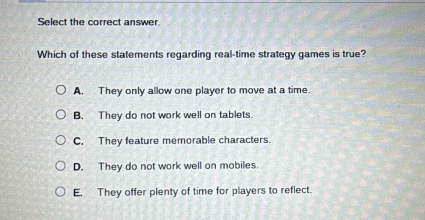 select the correct answer. which of these statements regarding real - time strategy games is true? a. they only allow one player to move at a time. b. they do not work well on tablets. c. they feature memorable characters. d. they do not work well on mobiles. e. they offer plenty of time for players to reflect.
