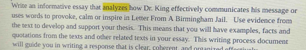 write an informative essay that analyzes how dr. king effectively communicates his message or uses words to provoke, calm or inspire in letter from a birmingham jail. use evidence from the text to develop and support your thesis. this means that you will have examples, facts and quotations from the texts and other related texts in your essay. this writing process document will guide you in writing a response that is clear, coherent, and organized effectively.