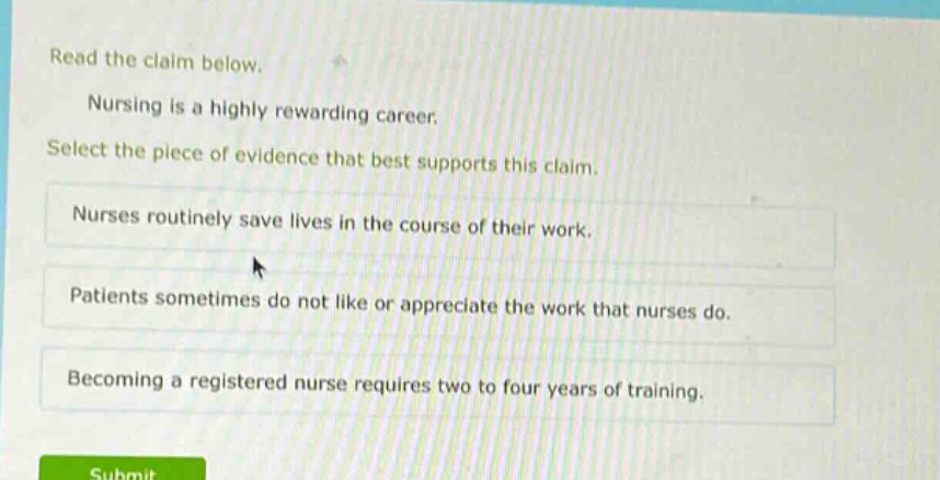 read the claim below. nursing is a highly rewarding career. select the piece of evidence that best supports this claim. nurses routinely save lives in the course of their work. patients sometimes do not like or appreciate the work that nurses do. becoming a registered nurse requires two to four years of training.