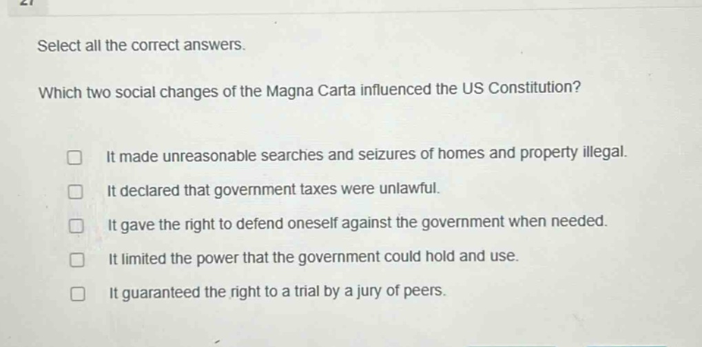 select all the correct answers. which two social changes of the magna carta influenced the us constitution? it made unreasonable searches and seizures of homes and property illegal. it declared that government taxes were unlawful. it gave the right to defend oneself against the government when needed. it limited the power that the government could hold and use. it guaranteed the right to a trial by a jury of peers.
