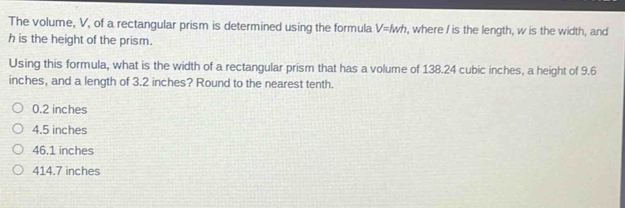 the volume, v, of a rectangular prism is determined using the formula v = lwh, where l is the length, w is the width, and h is the height of the prism. using this formula, what is the width of a rectangular prism that has a volume of 138.24 cubic inches, a height of 9.6 inches, and a length of 3.2 inches? round to the nearest tenth. 0.2 inches 4.5 inches 46.1 inches 414.7 inches