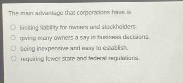 the main advantage that corporations have is\nlimiting liability for owners and stockholders.\ngiving many owners a say in business decisions.\nbeing inexpensive and easy to establish.\nrequiring fewer state and federal regulations.