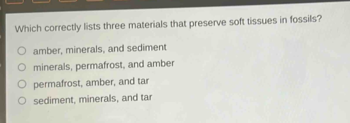 which correctly lists three materials that preserve soft tissues in fossils?\namber, minerals, and sediment\nminerals, permafrost, and amber\npermafrost, amber, and tar\nsediment, minerals, and tar