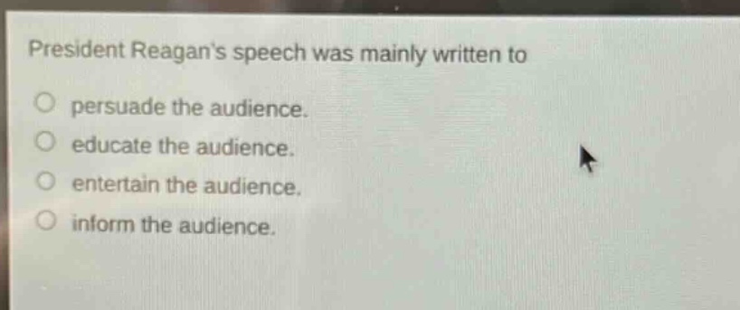 president reagans speech was mainly written to\npersuade the audience.\neducate the audience.\nentertain the audience.\ninform the audience.
