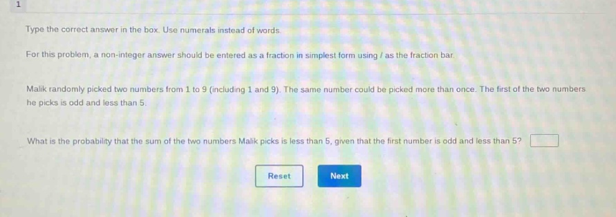type the correct answer in the box. use numerals instead of words. for this problem, a non - integer answer should be entered as a fraction in simplest form using / as the fraction bar. malik randomly picked two numbers from 1 to 9 (including 1 and 9). the same number could be picked more than once. the first of the two numbers he picks is odd and less than 5. what is the probability that the sum of the two numbers malik picks is less than 5, given that the first number is odd and less than 5?