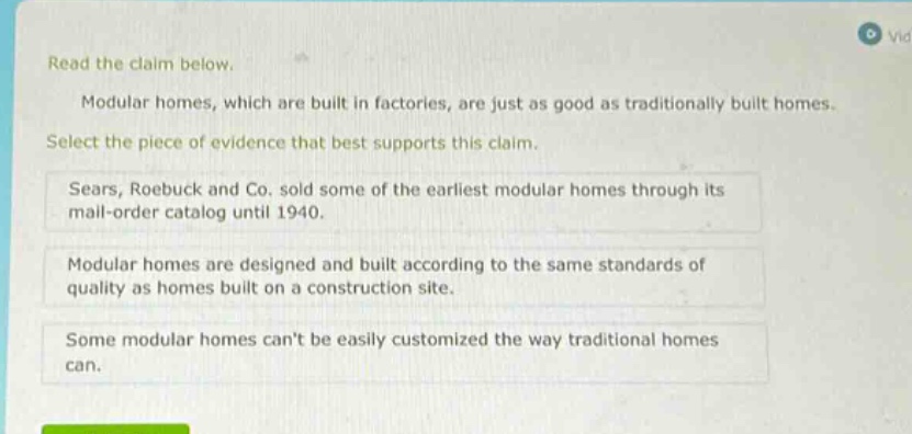 read the claim below. modular homes, which are built in factories, are just as good as traditionally built homes. select the piece of evidence that best supports this claim. sears, roebuck and co. sold some of the earliest modular homes through its mail - order catalog until 1940. modular homes are designed and built according to the same standards of quality as homes built on a construction site. some modular homes cant be easily customized the way traditional homes can.