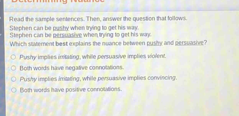 read the sample sentences. then, answer the question that follows. stephen can be pushy when trying to get his way. stephen can be persuasive when trying to get his way. which statement best explains the nuance between pushy and persuasive? pushy implies irritating, while persuasive implies violent. both words have negative connotations. pushy implies irritating, while persuasive implies convincing. both words have positive connotations.