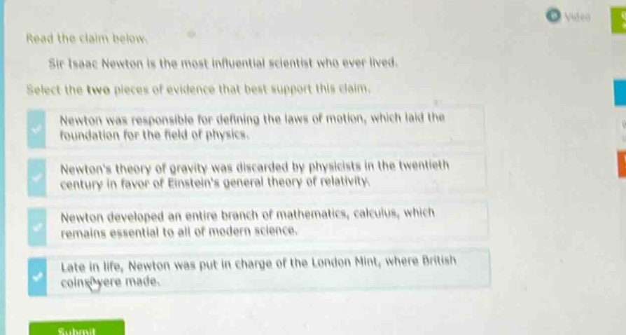 read the claim below. sir isaac newton is the most influential scientist who ever lived. select the two pieces of evidence that best support this claim. newton was responsible for defining the laws of motion, which laid the foundation for the field of physics. newtons theory of gravity was discarded by physicists in the twentieth century in favor of einsteins general theory of relativity. newton developed an entire branch of mathematics, calculus, which remains essential to all of modern science. late in life, newton was put in charge of the london mint, where british coins were made.