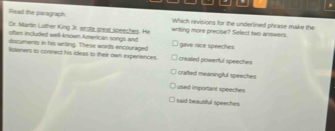 read the paragraph. dr. martin luther king jr. wrote great speeches. he often included well - known american songs and documents in his writing. these words and listeners to connect his ideas to their own experiences. which revisions for the underlined phrase make the writing more precise? select two answers. gave nice speeches created powerful speeches crafted meaningful speeches used important speeches said beautiful speeches